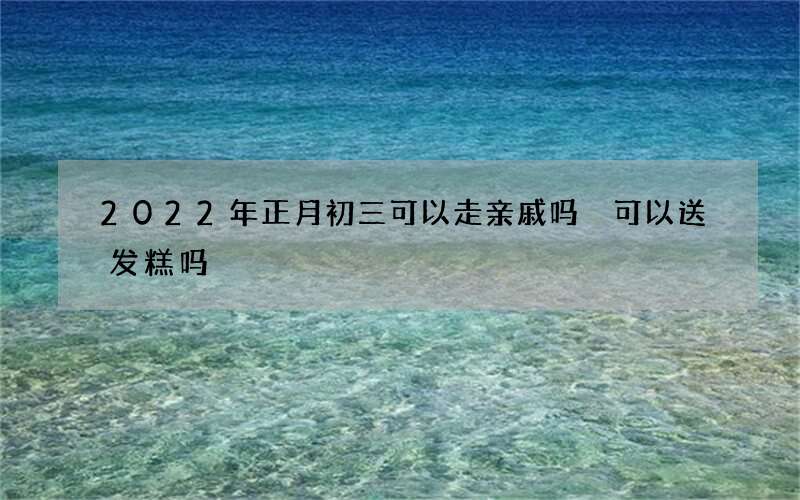 2022年正月初三可以走亲戚吗 可以送发糕吗